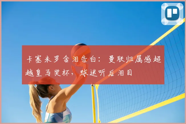 卡塞米罗含泪告白：曼联归属感超越皇马奖杯，球迷听后泪目