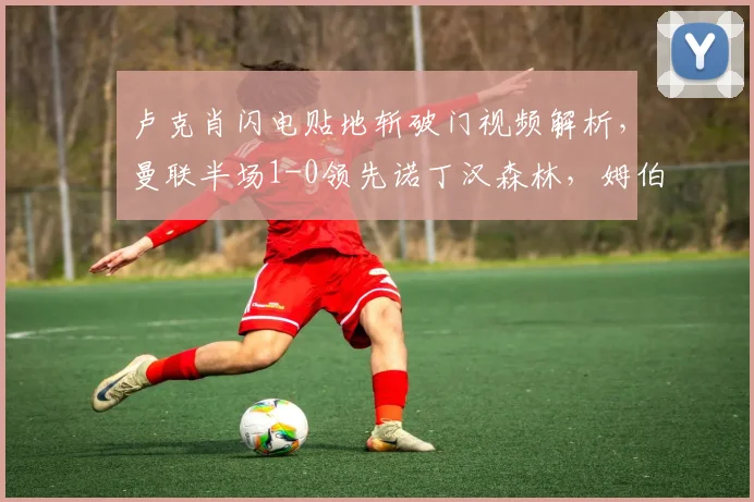 卢克肖闪电贴地斩破门视频解析，曼联半场1-0领先诺丁汉森林，姆伯莫中柱险情回顾