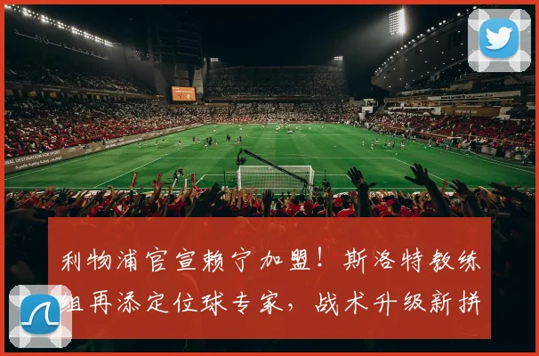 利物浦官宣赖宁加盟！斯洛特教练组再添定位球专家，战术升级新拼图
