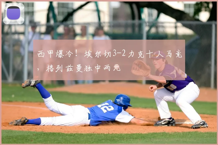 西甲爆冷！埃尔切3-2力克十人马竞，格列兹曼独中两元