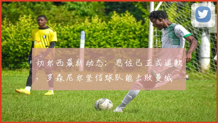 切尔西最新动态：恩佐已正式道歉，罗森尼尔坚信球队能击败曼城