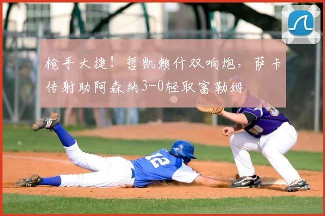 枪手大捷！哲凯赖什双响炮，萨卡传射助阿森纳3-0轻取富勒姆