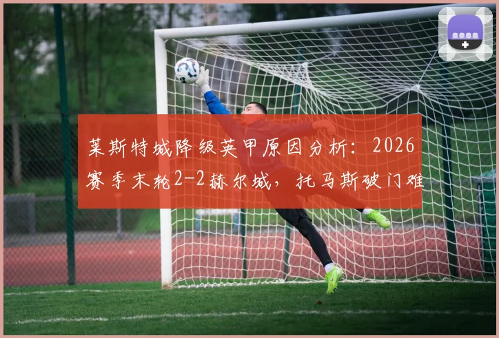 莱斯特城降级英甲原因分析：2026赛季末轮2-2赫尔城，托马斯破门难救主，附球队赛季回顾