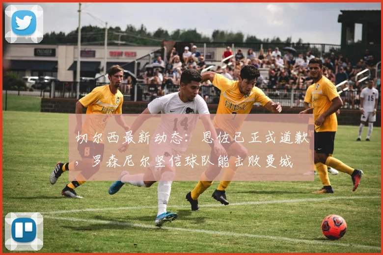 切尔西最新动态：恩佐已正式道歉，罗森尼尔坚信球队能击败曼城