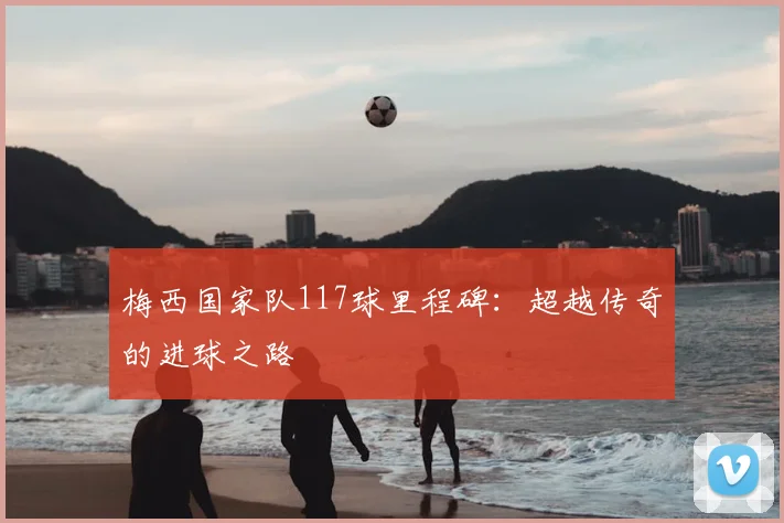 梅西国家队117球里程碑：超越传奇的进球之路