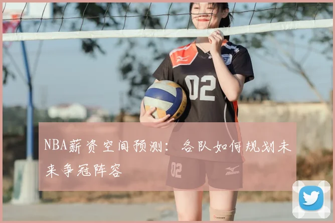 NBA薪资空间预测：各队如何规划未来争冠阵容