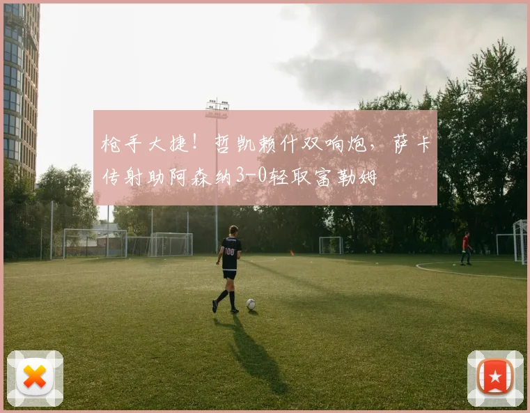 枪手大捷！哲凯赖什双响炮，萨卡传射助阿森纳3-0轻取富勒姆