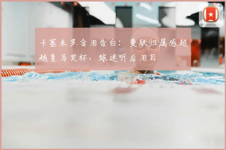 卡塞米罗含泪告白：曼联归属感超越皇马奖杯，球迷听后泪目
