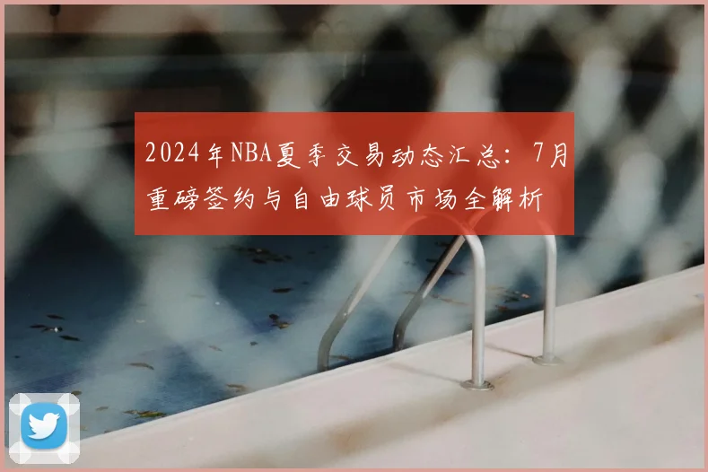 2024年NBA夏季交易动态汇总：7月重磅签约与自由球员市场全解析