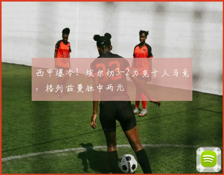西甲爆冷！埃尔切3-2力克十人马竞，格列兹曼独中两元