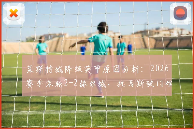 莱斯特城降级英甲原因分析：2026赛季末轮2-2赫尔城，托马斯破门难救主，附球队赛季回顾
